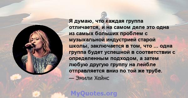 Я думаю, что каждая группа отличается, и на самом деле это одна из самых больших проблем с музыкальной индустрией старой школы, заключается в том, что ... одна группа будет успешной в соответствии с определенным