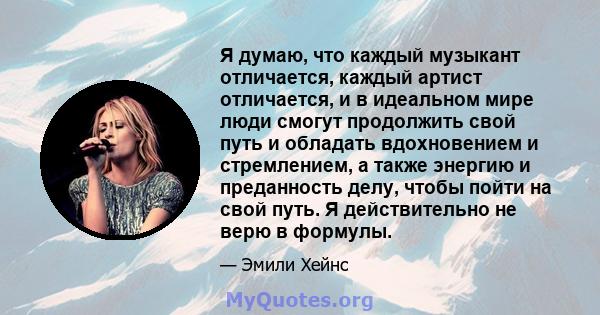 Я думаю, что каждый музыкант отличается, каждый артист отличается, и в идеальном мире люди смогут продолжить свой путь и обладать вдохновением и стремлением, а также энергию и преданность делу, чтобы пойти на свой путь. 