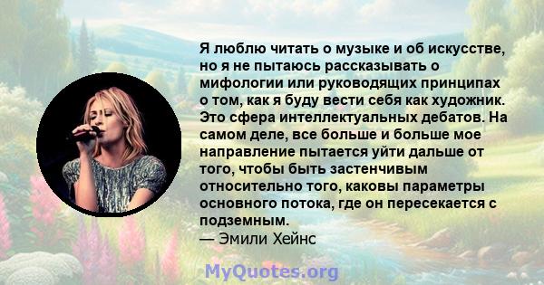 Я люблю читать о музыке и об искусстве, но я не пытаюсь рассказывать о мифологии или руководящих принципах о том, как я буду вести себя как художник. Это сфера интеллектуальных дебатов. На самом деле, все больше и