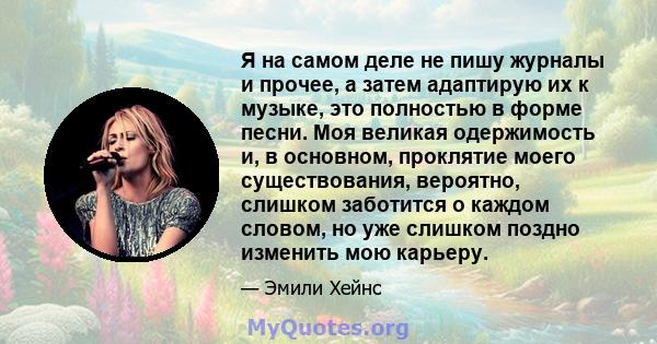 Я на самом деле не пишу журналы и прочее, а затем адаптирую их к музыке, это полностью в форме песни. Моя великая одержимость и, в основном, проклятие моего существования, вероятно, слишком заботится о каждом словом, но 