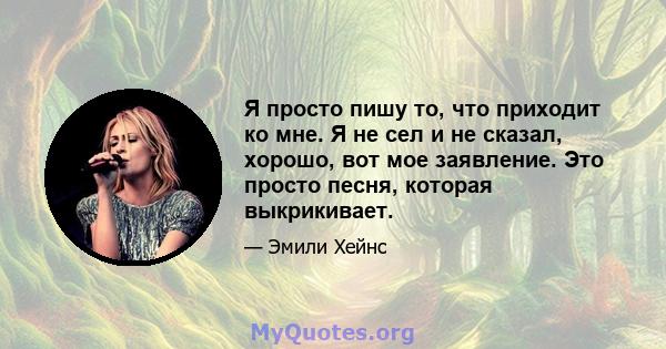 Я просто пишу то, что приходит ко мне. Я не сел и не сказал, хорошо, вот мое заявление. Это просто песня, которая выкрикивает.