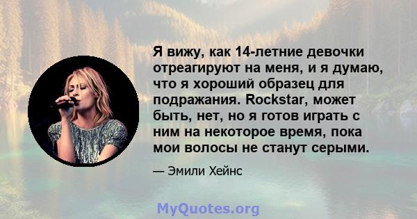 Я вижу, как 14-летние девочки отреагируют на меня, и я думаю, что я хороший образец для подражания. Rockstar, может быть, нет, но я готов играть с ним на некоторое время, пока мои волосы не станут серыми.