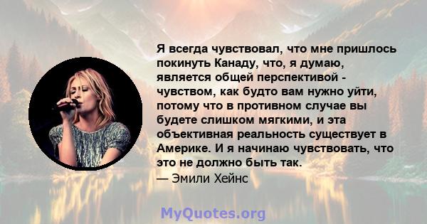 Я всегда чувствовал, что мне пришлось покинуть Канаду, что, я думаю, является общей перспективой - чувством, как будто вам нужно уйти, потому что в противном случае вы будете слишком мягкими, и эта объективная