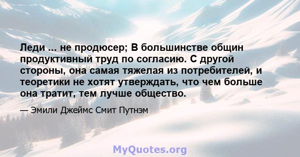 Леди ... не продюсер; В большинстве общин продуктивный труд по согласию. С другой стороны, она самая тяжелая из потребителей, и теоретики не хотят утверждать, что чем больше она тратит, тем лучше общество.