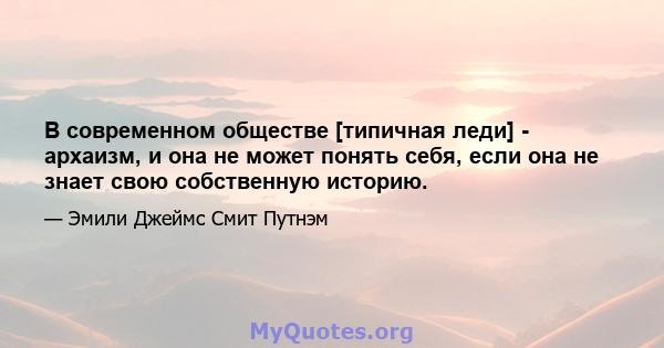 В современном обществе [типичная леди] - архаизм, и она не может понять себя, если она не знает свою собственную историю.