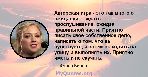 Актерская игра - это так много о ожидании ... ждать прослушивания, ожидая правильной части. Приятно писать свое собственное дело, написать о том, что вы чувствуете, а затем выходить на улицу и выполнять их. Приятно