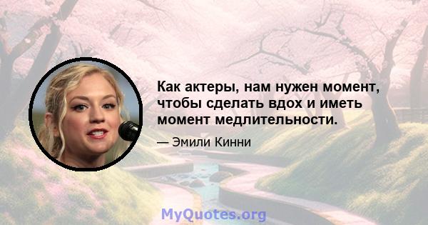 Как актеры, нам нужен момент, чтобы сделать вдох и иметь момент медлительности.