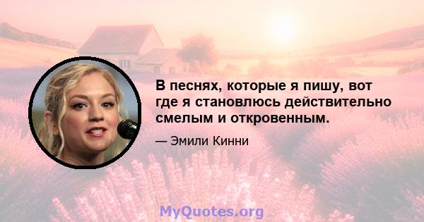 В песнях, которые я пишу, вот где я становлюсь действительно смелым и откровенным.