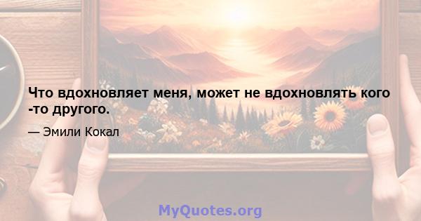 Что вдохновляет меня, может не вдохновлять кого -то другого.