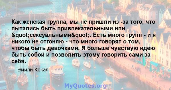 Как женская группа, мы не пришли из -за того, что пытались быть привлекательными или "сексуальными". Есть много групп - и я никого не отгоняю - что много говорят о том, чтобы быть девочками. Я больше чувствую