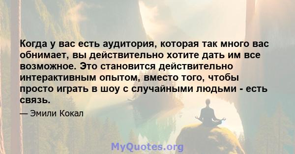 Когда у вас есть аудитория, которая так много вас обнимает, вы действительно хотите дать им все возможное. Это становится действительно интерактивным опытом, вместо того, чтобы просто играть в шоу с случайными людьми -