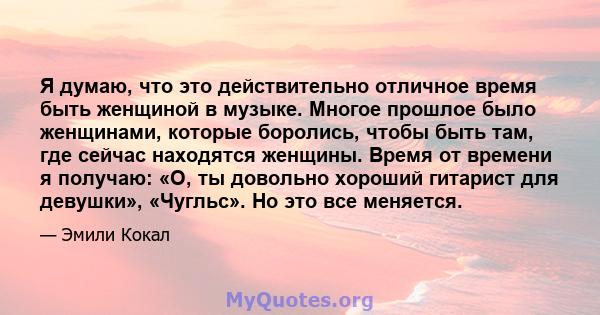 Я думаю, что это действительно отличное время быть женщиной в музыке. Многое прошлое было женщинами, которые боролись, чтобы быть там, где сейчас находятся женщины. Время от времени я получаю: «О, ты довольно хороший