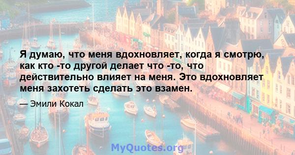 Я думаю, что меня вдохновляет, когда я смотрю, как кто -то другой делает что -то, что действительно влияет на меня. Это вдохновляет меня захотеть сделать это взамен.