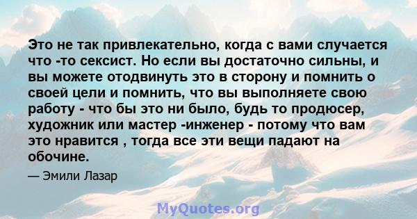 Это не так привлекательно, когда с вами случается что -то сексист. Но если вы достаточно сильны, и вы можете отодвинуть это в сторону и помнить о своей цели и помнить, что вы выполняете свою работу - что бы это ни было, 