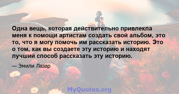 Одна вещь, которая действительно привлекла меня к помощи артистам создать свой альбом, это то, что я могу помочь им рассказать историю. Это о том, как вы создаете эту историю и находят лучший способ рассказать эту