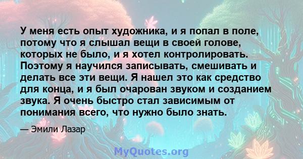 У меня есть опыт художника, и я попал в поле, потому что я слышал вещи в своей голове, которых не было, и я хотел контролировать. Поэтому я научился записывать, смешивать и делать все эти вещи. Я нашел это как средство