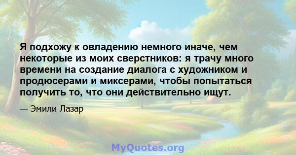 Я подхожу к овладению немного иначе, чем некоторые из моих сверстников: я трачу много времени на создание диалога с художником и продюсерами и миксерами, чтобы попытаться получить то, что они действительно ищут.