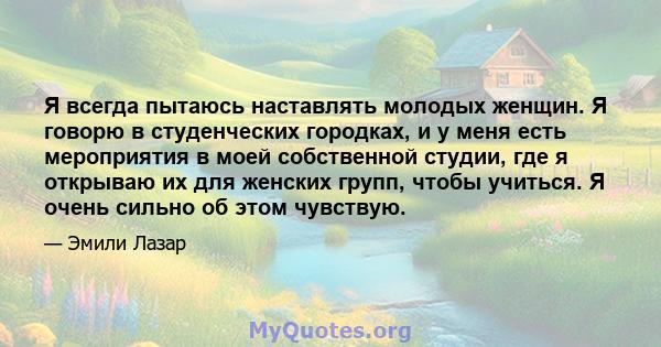 Я всегда пытаюсь наставлять молодых женщин. Я говорю в студенческих городках, и у меня есть мероприятия в моей собственной студии, где я открываю их для женских групп, чтобы учиться. Я очень сильно об этом чувствую.