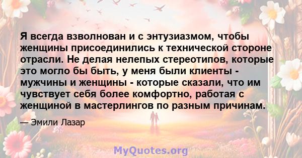 Я всегда взволнован и с энтузиазмом, чтобы женщины присоединились к технической стороне отрасли. Не делая нелепых стереотипов, которые это могло бы быть, у меня были клиенты - мужчины и женщины - которые сказали, что им 