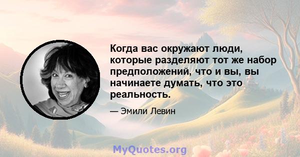 Когда вас окружают люди, которые разделяют тот же набор предположений, что и вы, вы начинаете думать, что это реальность.