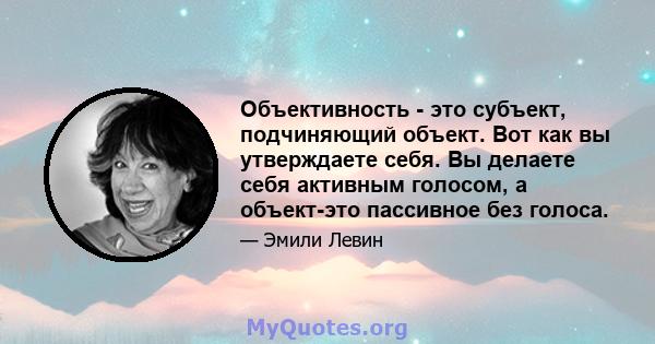 Объективность - это субъект, подчиняющий объект. Вот как вы утверждаете себя. Вы делаете себя активным голосом, а объект-это пассивное без голоса.