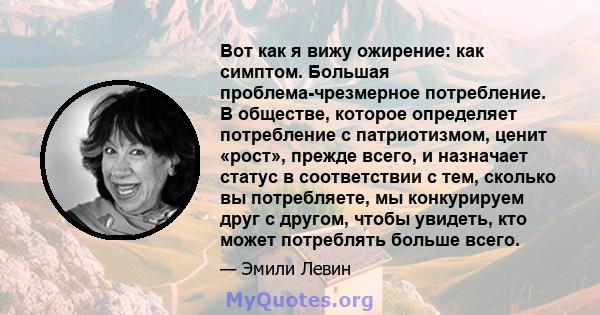 Вот как я вижу ожирение: как симптом. Большая проблема-чрезмерное потребление. В обществе, которое определяет потребление с патриотизмом, ценит «рост», прежде всего, и назначает статус в соответствии с тем, сколько вы