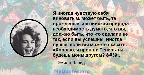 Я иногда чувствую себя виноватым. Может быть, та врожденная английская природа - необходимость думать, что вы, должно быть, что -то сделали не так, если вы успешны. Иногда лучше, если вы можете сказать: «Хорошо, я