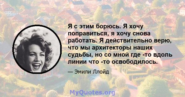 Я с этим борюсь. Я хочу поправиться, я хочу снова работать. Я действительно верю, что мы архитекторы наших судьбы, но со мной где -то вдоль линии что -то освободилось.