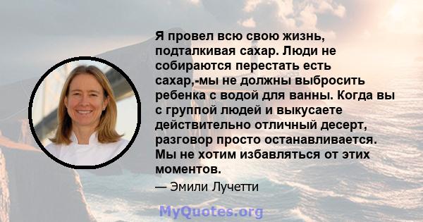 Я провел всю свою жизнь, подталкивая сахар. Люди не собираются перестать есть сахар,-мы не должны выбросить ребенка с водой для ванны. Когда вы с группой людей и выкусаете действительно отличный десерт, разговор просто