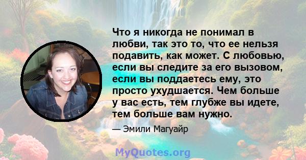 Что я никогда не понимал в любви, так это то, что ее нельзя подавить, как может. С любовью, если вы следите за его вызовом, если вы поддаетесь ему, это просто ухудшается. Чем больше у вас есть, тем глубже вы идете, тем