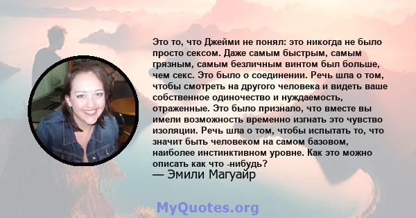 Это то, что Джейми не понял: это никогда не было просто сексом. Даже самым быстрым, самым грязным, самым безличным винтом был больше, чем секс. Это было о соединении. Речь шла о том, чтобы смотреть на другого человека и 