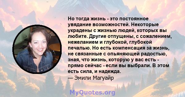 Но тогда жизнь - это постоянное увядание возможностей. Некоторые украдены с жизнью людей, которых вы любите. Другие отпущены, с сожалением, нежеланием и глубокой, глубокой печалью. Но есть компенсация за жизнь, не