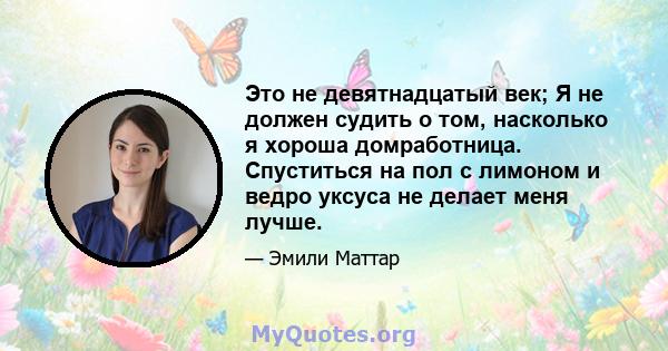 Это не девятнадцатый век; Я не должен судить о том, насколько я хороша домработница. Спуститься на пол с лимоном и ведро уксуса не делает меня лучше.