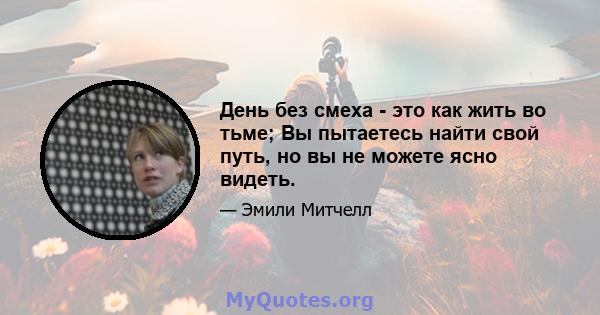 День без смеха - это как жить во тьме; Вы пытаетесь найти свой путь, но вы не можете ясно видеть.