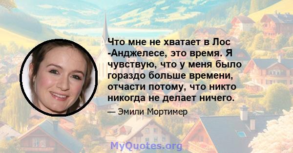 Что мне не хватает в Лос -Анджелесе, это время. Я чувствую, что у меня было гораздо больше времени, отчасти потому, что никто никогда не делает ничего.