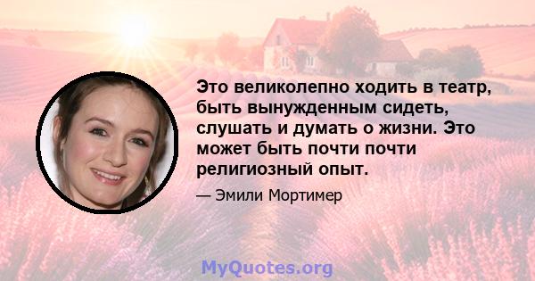 Это великолепно ходить в театр, быть вынужденным сидеть, слушать и думать о жизни. Это может быть почти почти религиозный опыт.