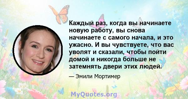 Каждый раз, когда вы начинаете новую работу, вы снова начинаете с самого начала, и это ужасно. И вы чувствуете, что вас уволят и сказали, чтобы пойти домой и никогда больше не затемнять двери этих людей.