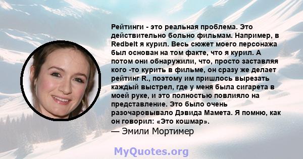 Рейтинги - это реальная проблема. Это действительно больно фильмам. Например, в Redbelt я курил. Весь сюжет моего персонажа был основан на том факте, что я курил. А потом они обнаружили, что, просто заставляя кого -то