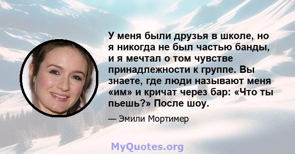 У меня были друзья в школе, но я никогда не был частью банды, и я мечтал о том чувстве принадлежности к группе. Вы знаете, где люди называют меня «им» и кричат ​​через бар: «Что ты пьешь?» После шоу.