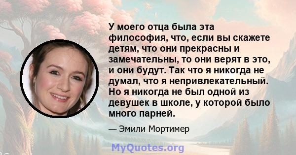 У моего отца была эта философия, что, если вы скажете детям, что они прекрасны и замечательны, то они верят в это, и они будут. Так что я никогда не думал, что я непривлекательный. Но я никогда не был одной из девушек в 