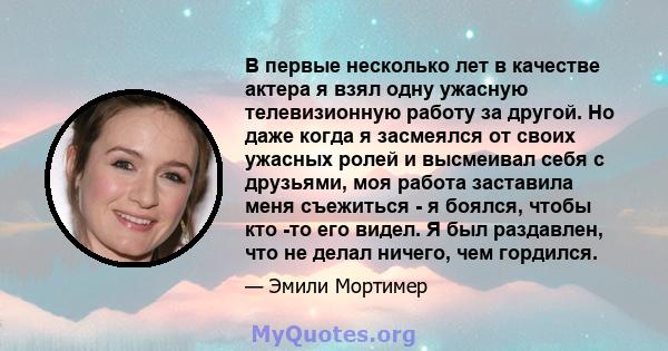 В первые несколько лет в качестве актера я взял одну ужасную телевизионную работу за другой. Но даже когда я засмеялся от своих ужасных ролей и высмеивал себя с друзьями, моя работа заставила меня съежиться - я боялся,