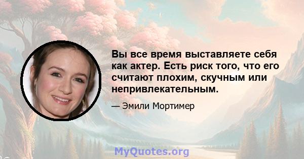 Вы все время выставляете себя как актер. Есть риск того, что его считают плохим, скучным или непривлекательным.