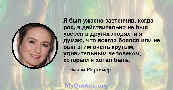 Я был ужасно застенчив, когда рос, я действительно не был уверен в других людях, и я думаю, что всегда боялся или не был этим очень крутым, удивительным человеком, которым я хотел быть.