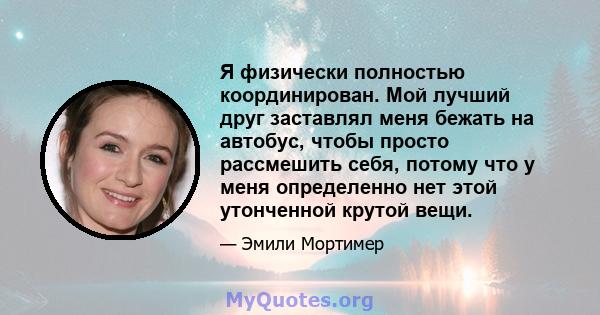 Я физически полностью координирован. Мой лучший друг заставлял меня бежать на автобус, чтобы просто рассмешить себя, потому что у меня определенно нет этой утонченной крутой вещи.