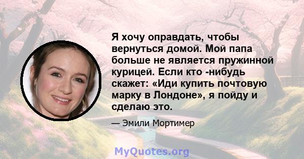 Я хочу оправдать, чтобы вернуться домой. Мой папа больше не является пружинной курицей. Если кто -нибудь скажет: «Иди купить почтовую марку в Лондоне», я пойду и сделаю это.