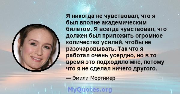 Я никогда не чувствовал, что я был вполне академическим билетом. Я всегда чувствовал, что должен был приложить огромное количество усилий, чтобы не разочаровывать. Так что я работал очень усердно, но в то время это