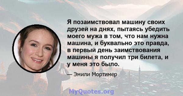 Я позаимствовал машину своих друзей на днях, пытаясь убедить моего мужа в том, что нам нужна машина, и буквально это правда, в первый день заимствования машины я получил три билета, и у меня это было.