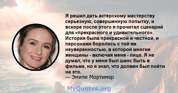 Я решил дать актерскому мастерству серьезную, совершенную попытку, и вскоре после этого я прочитал сценарий для «прекрасного и удивительного». История была прекрасной и честной, и персонажи боролись с той же