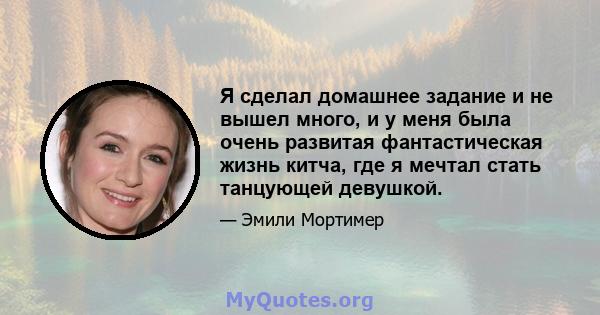 Я сделал домашнее задание и не вышел много, и у меня была очень развитая фантастическая жизнь китча, где я мечтал стать танцующей девушкой.