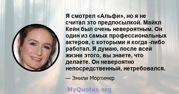 Я смотрел «Альфи», но я не считал это предпосылкой. Майкл Кейн был очень невероятным. Он один из самых профессиональных актеров, с которыми я когда -либо работал. Я думаю, после всей жизни этого, вы знаете, что делаете. 